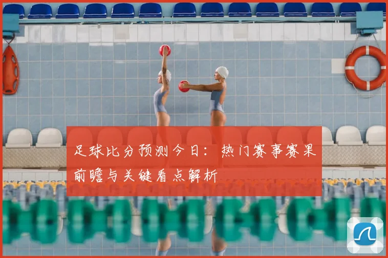 足球比分预测今日：热门赛事赛果前瞻与关键看点解析