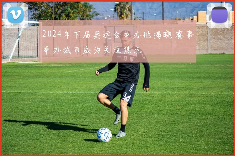 2024年下届奥运会举办地揭晓 赛事举办城市成为关注焦点