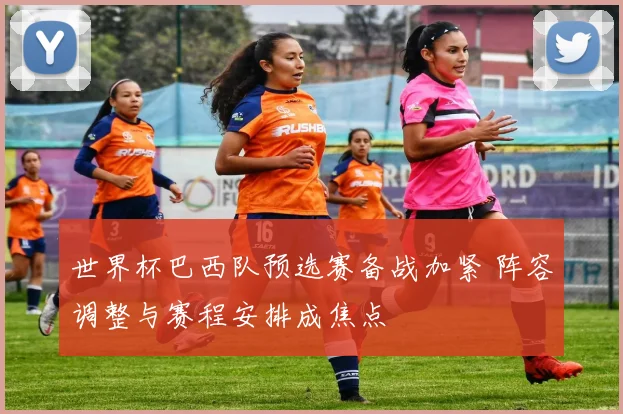 世界杯巴西队预选赛备战加紧 阵容调整与赛程安排成焦点