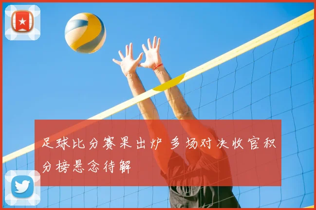 足球比分赛果出炉 多场对决收官积分榜悬念待解