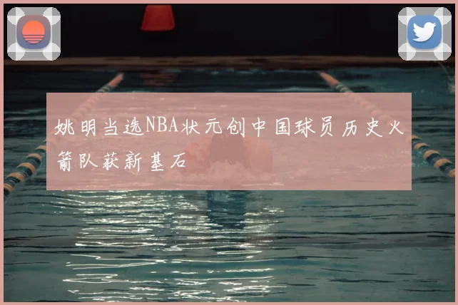 姚明当选NBA状元创中国球员历史火箭队获新基石
