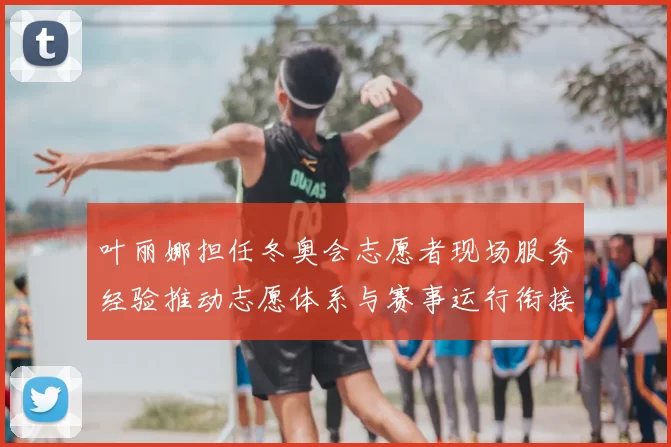 叶丽娜担任冬奥会志愿者现场服务经验推动志愿体系与赛事运行衔接