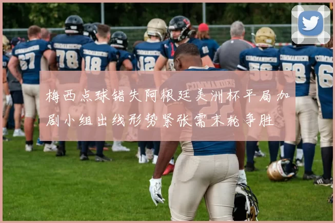 梅西点球错失阿根廷美洲杯平局加剧小组出线形势紧张需末轮争胜