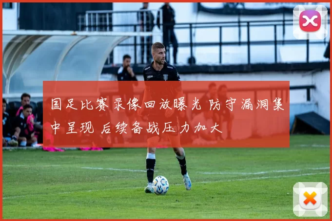 国足比赛录像回放曝光 防守漏洞集中呈现 后续备战压力加大