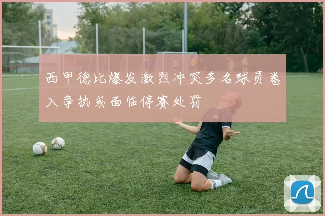 西甲德比爆发激烈冲突多名球员卷入争执或面临停赛处罚