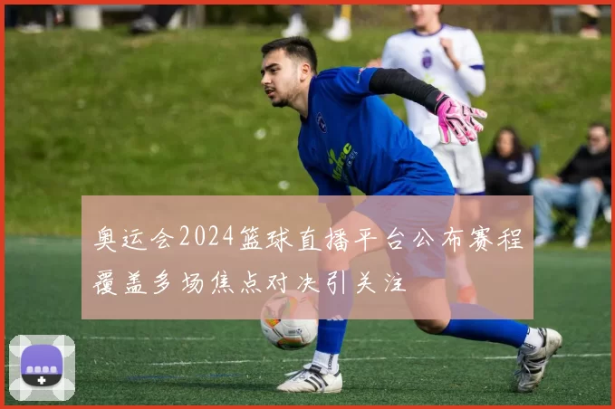奥运会2024篮球直播平台公布赛程覆盖多场焦点对决引关注