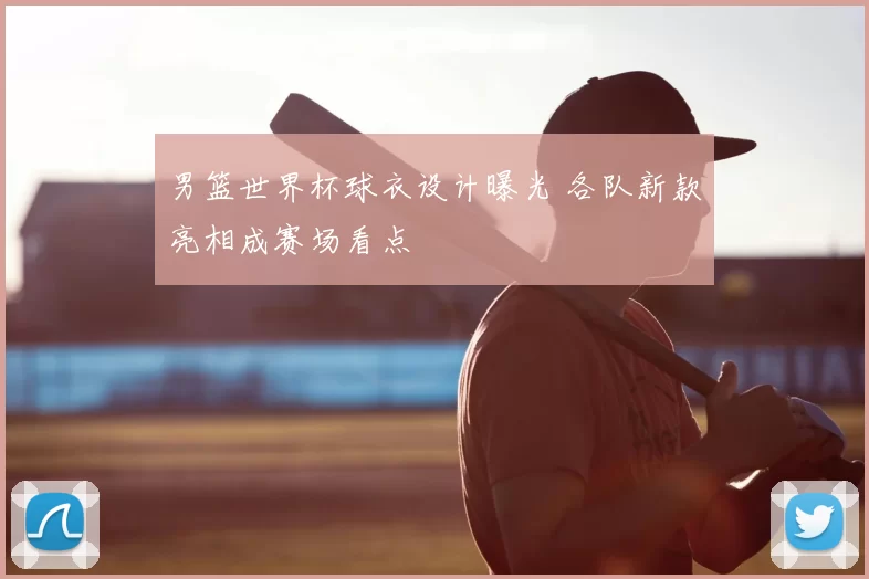 男篮世界杯球衣设计曝光 各队新款亮相成赛场看点