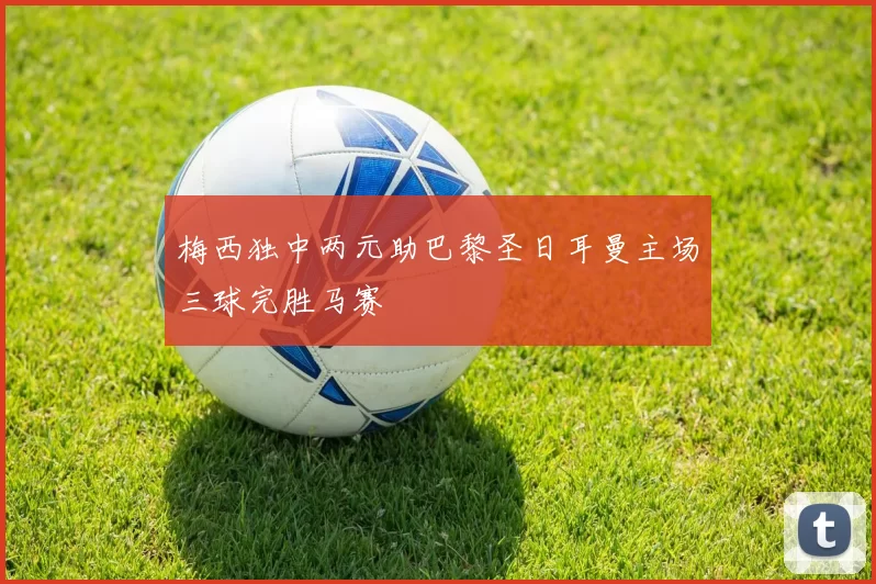 梅西独中两元助巴黎圣日耳曼主场三球完胜马赛