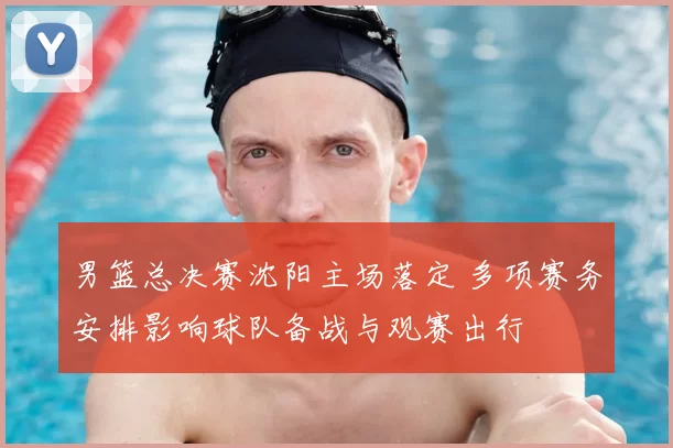 男篮总决赛沈阳主场落定 多项赛务安排影响球队备战与观赛出行