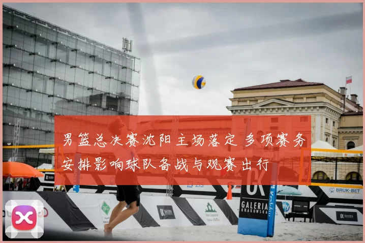 男篮总决赛沈阳主场落定 多项赛务安排影响球队备战与观赛出行