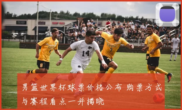 男篮世界杯球票价格公布 购票方式与赛程看点一并揭晓