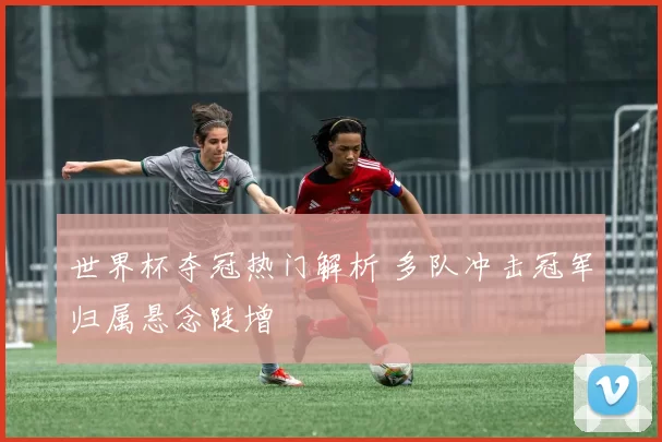 世界杯夺冠热门解析 多队冲击冠军归属悬念陡增