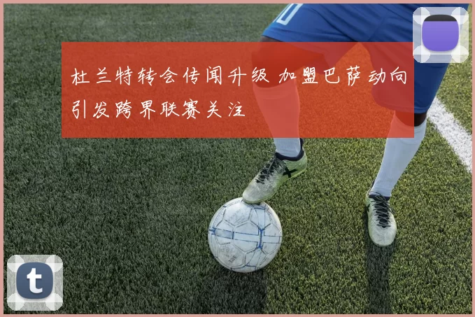 杜兰特转会传闻升级 加盟巴萨动向引发跨界联赛关注