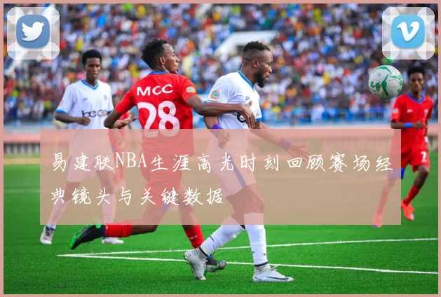 易建联NBA生涯高光时刻回顾赛场经典镜头与关键数据