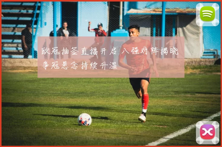 欧冠抽签直播开启 八强对阵揭晓 争冠悬念持续升温