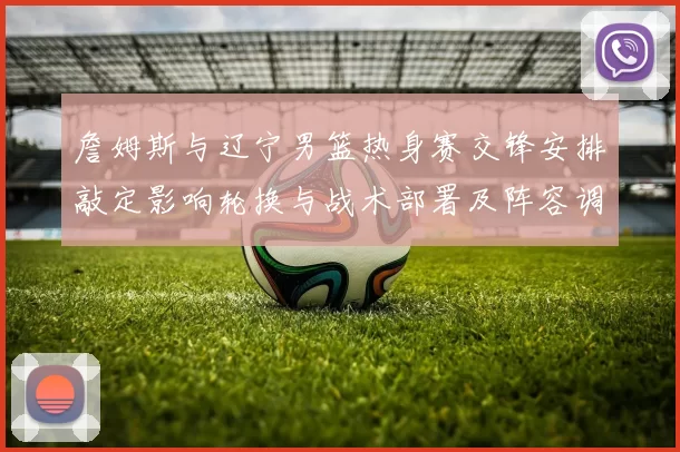 詹姆斯与辽宁男篮热身赛交锋安排敲定影响轮换与战术部署及阵容调整