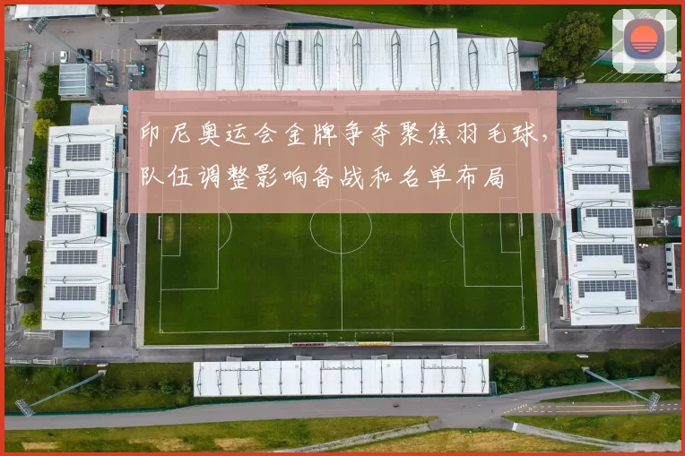 印尼奥运会金牌争夺聚焦羽毛球，队伍调整影响备战和名单布局