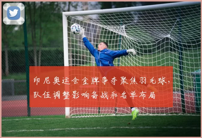 印尼奥运会金牌争夺聚焦羽毛球，队伍调整影响备战和名单布局