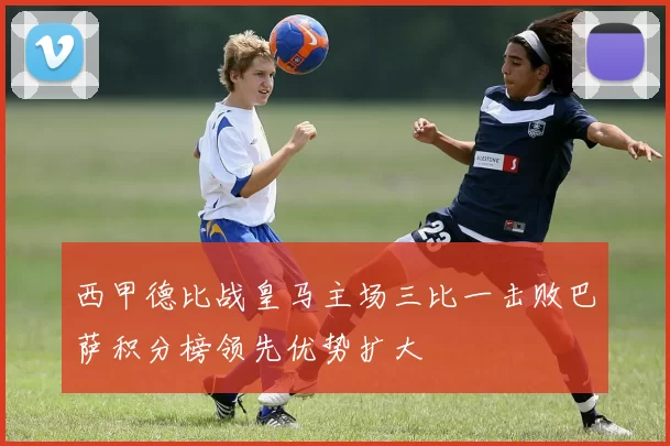 西甲德比战皇马主场三比一击败巴萨积分榜领先优势扩大