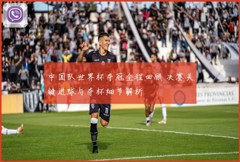 中国队世界杯夺冠全程回顾 决赛关键进球与夺杯细节解析