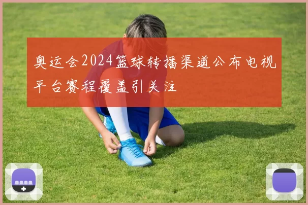 奥运会2024篮球转播渠道公布电视平台赛程覆盖引关注