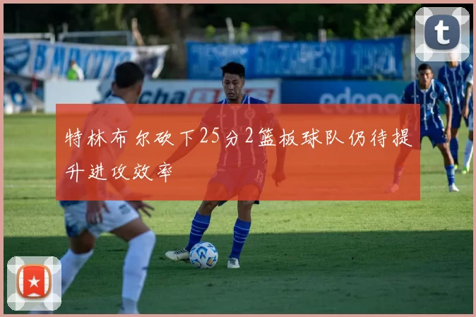 特林布尔砍下25分2篮板球队仍待提升进攻效率