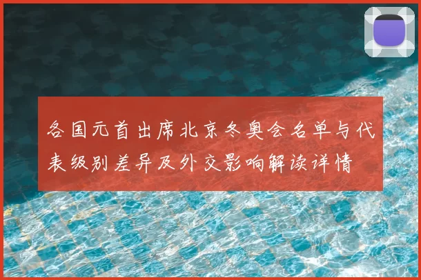 各国元首出席北京冬奥会名单与代表级别差异及外交影响解读详情