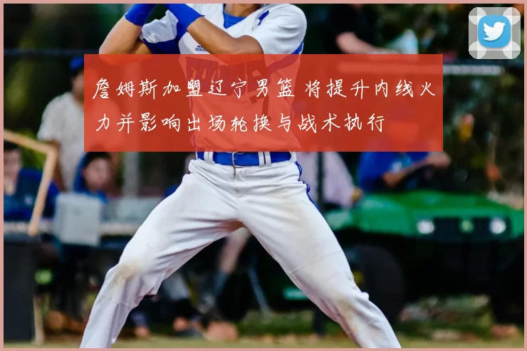 詹姆斯加盟辽宁男篮 将提升内线火力并影响出场轮换与战术执行