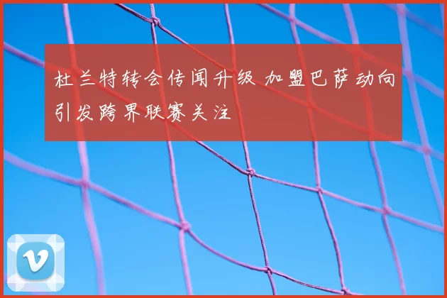 杜兰特转会传闻升级 加盟巴萨动向引发跨界联赛关注
