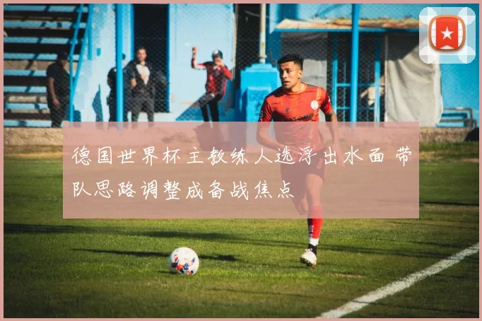 德国世界杯主教练人选浮出水面 带队思路调整成备战焦点