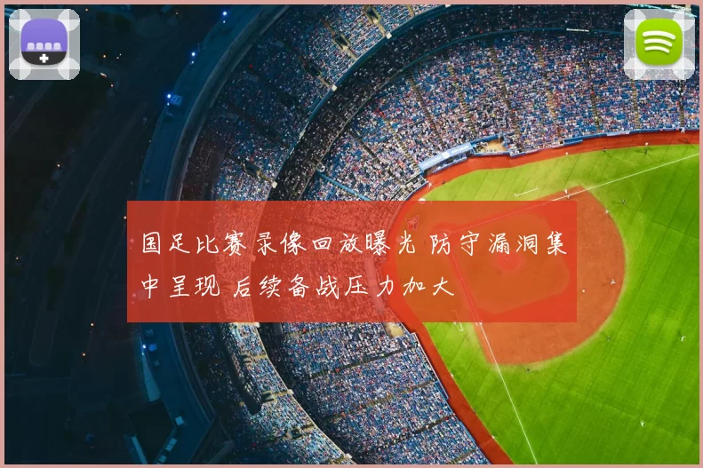 国足比赛录像回放曝光 防守漏洞集中呈现 后续备战压力加大