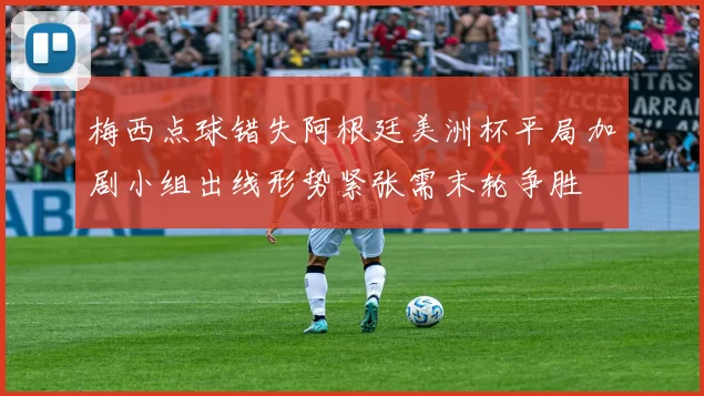 梅西点球错失阿根廷美洲杯平局加剧小组出线形势紧张需末轮争胜
